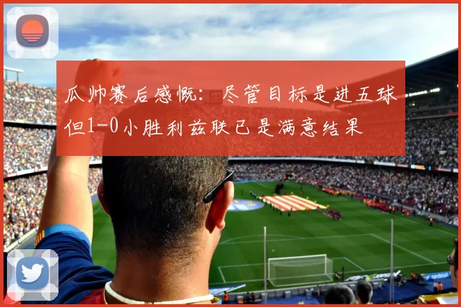 瓜帅赛后感慨：尽管目标是进五球但1-0小胜利兹联已是满意结果