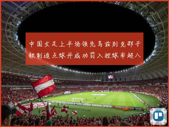 中国女足上半场领先乌兹别克邵子钦制造点球并成功罚入控球率超八成