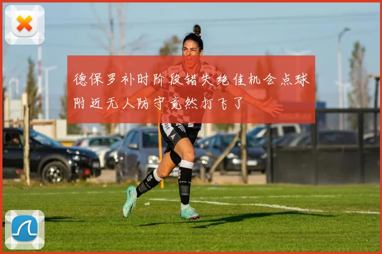 德保罗补时阶段错失绝佳机会点球附近无人防守竟然打飞了