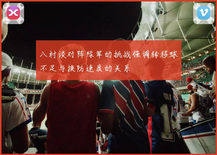 八村谈对阵绿军的挑战强调转移球不足与换防速度的关系