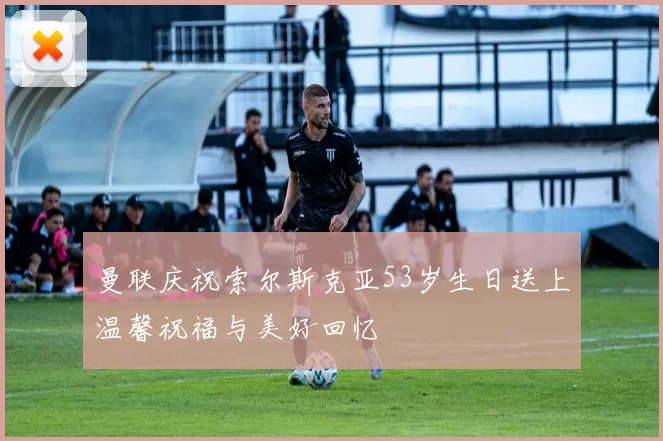 曼联庆祝索尔斯克亚53岁生日送上温馨祝福与美好回忆