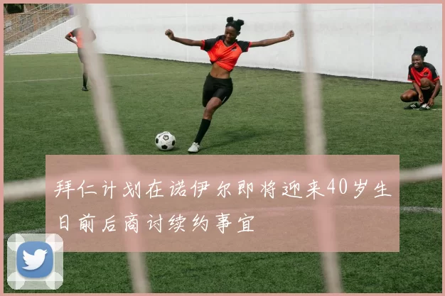 拜仁计划在诺伊尔即将迎来40岁生日前后商讨续约事宜