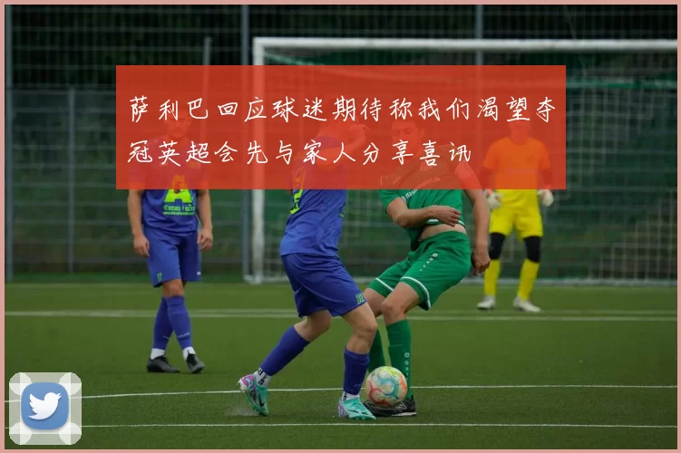 萨利巴回应球迷期待称我们渴望夺冠英超会先与家人分享喜讯