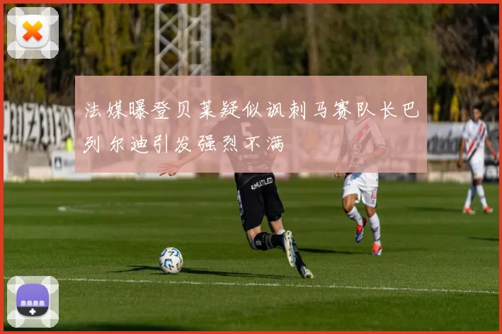 法媒曝登贝莱疑似讽刺马赛队长巴列尔迪引发强烈不满