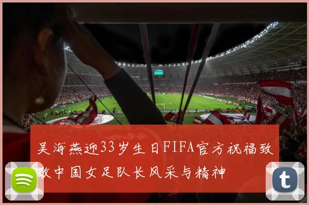 吴海燕迎33岁生日FIFA官方祝福致敬中国女足队长风采与精神