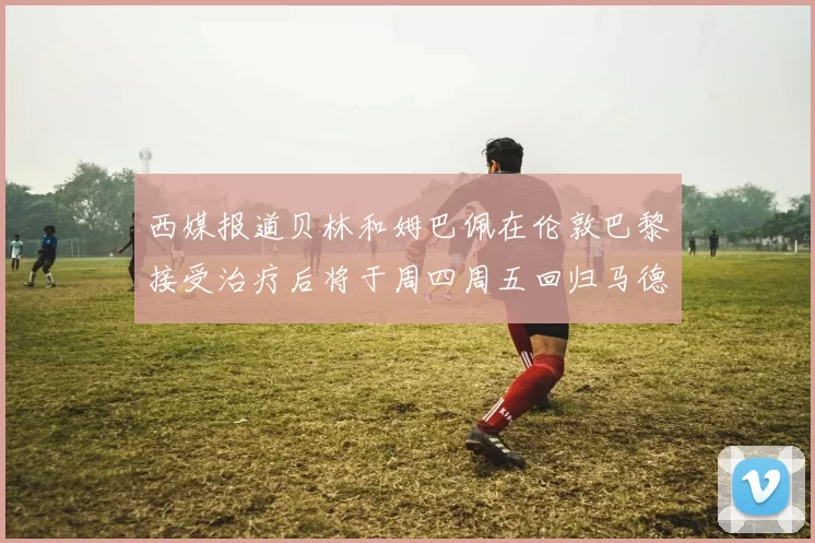 西媒报道贝林和姆巴佩在伦敦巴黎接受治疗后将于周四周五回归马德里