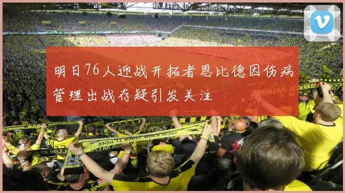 明日76人迎战开拓者恩比德因伤病管理出战存疑引发关注