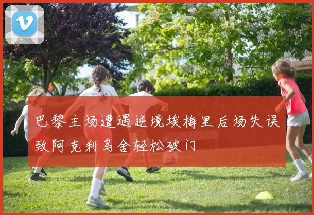 巴黎主场遭遇逆境埃梅里后场失误致阿克利乌舍轻松破门