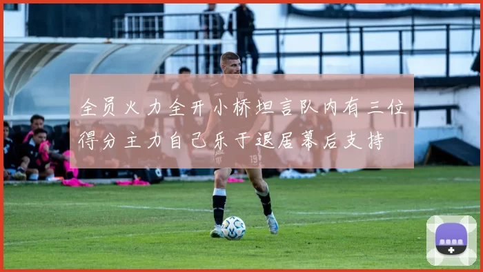 全员火力全开小桥坦言队内有三位得分主力自己乐于退居幕后支持
