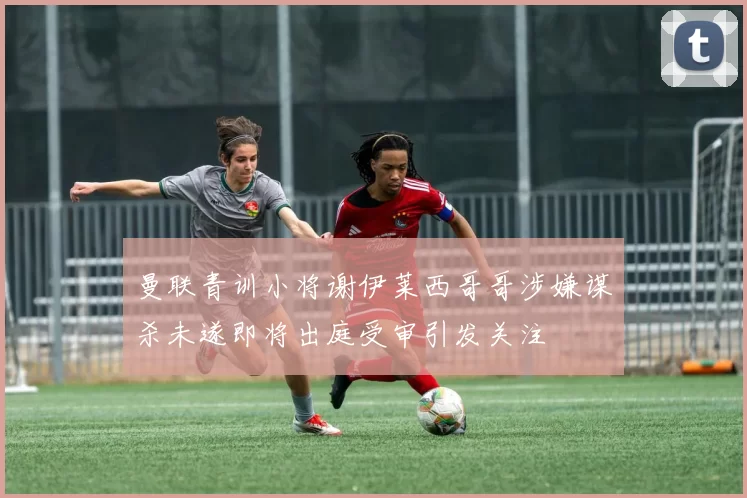 曼联青训小将谢伊莱西哥哥涉嫌谋杀未遂即将出庭受审引发关注