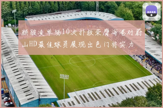 颜骏凌单场10次扑救荣膺海港对蔚山HD最佳球员展现出色门将实力