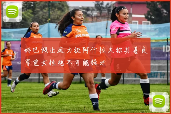 姆巴佩出庭力挺阿什拉夫称其善良尊重女性绝不可能强奸