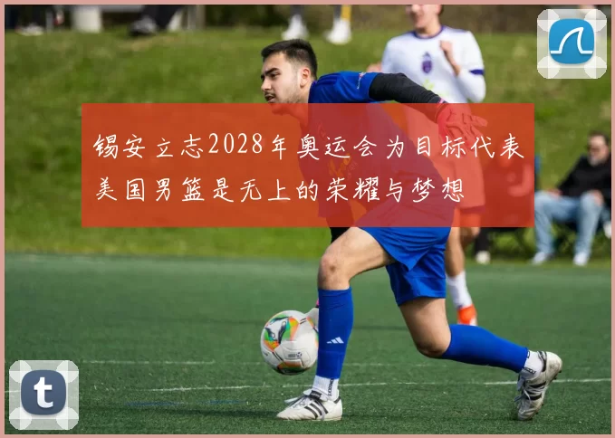 锡安立志2028年奥运会为目标代表美国男篮是无上的荣耀与梦想