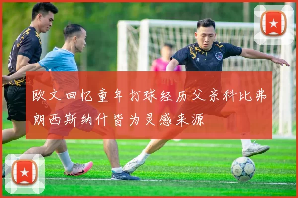 欧文回忆童年打球经历父亲科比弗朗西斯纳什皆为灵感来源