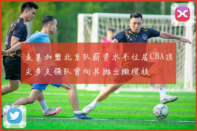 麦基加盟北京队薪资水平位居CBA顶尖多支强队曾向其抛出橄榄枝