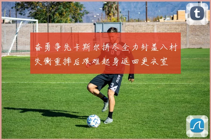 奋勇争先卡斯尔拼尽全力封盖八村失衡重摔后艰难起身返回更衣室