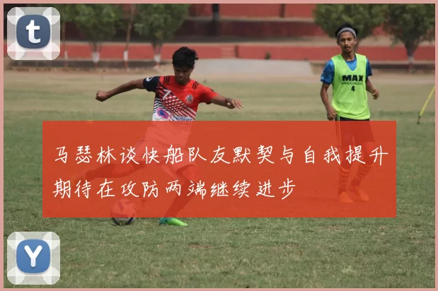 马瑟林谈快船队友默契与自我提升期待在攻防两端继续进步