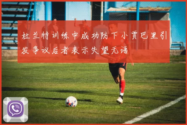 杜兰特训练中成功防下小贾巴里引发争议后者表示失望无语