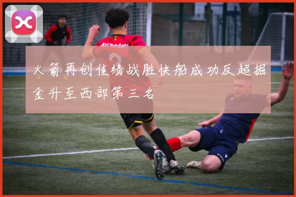 火箭再创佳绩战胜快船成功反超掘金升至西部第三名