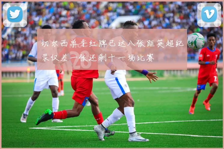 切尔西单季红牌已达八张距英超纪录仅差一张还剩十一场比赛