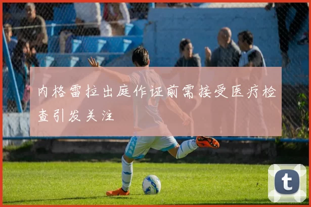 内格雷拉出庭作证前需接受医疗检查引发关注