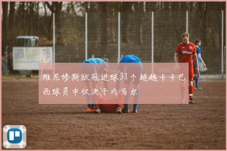 维尼修斯欧冠进球31个超越卡卡巴西球员中仅次于内马尔