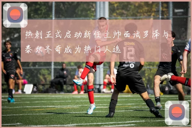 热刺正式启动新任主帅面试罗泽与泰尔齐奇成为热门人选