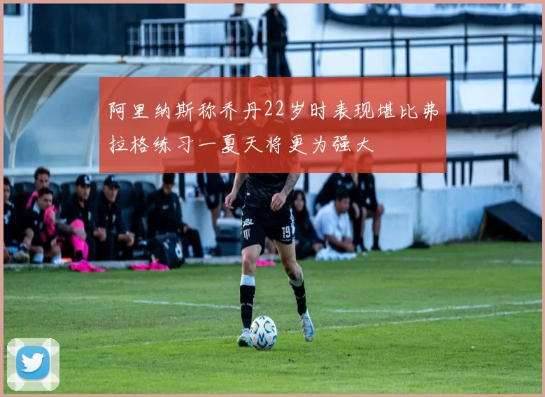 阿里纳斯称乔丹22岁时表现堪比弗拉格练习一夏天将更为强大