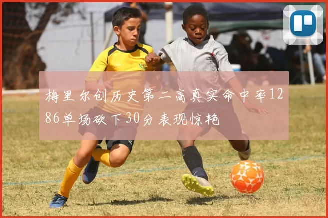 梅里尔创历史第二高真实命中率1286单场砍下30分表现惊艳